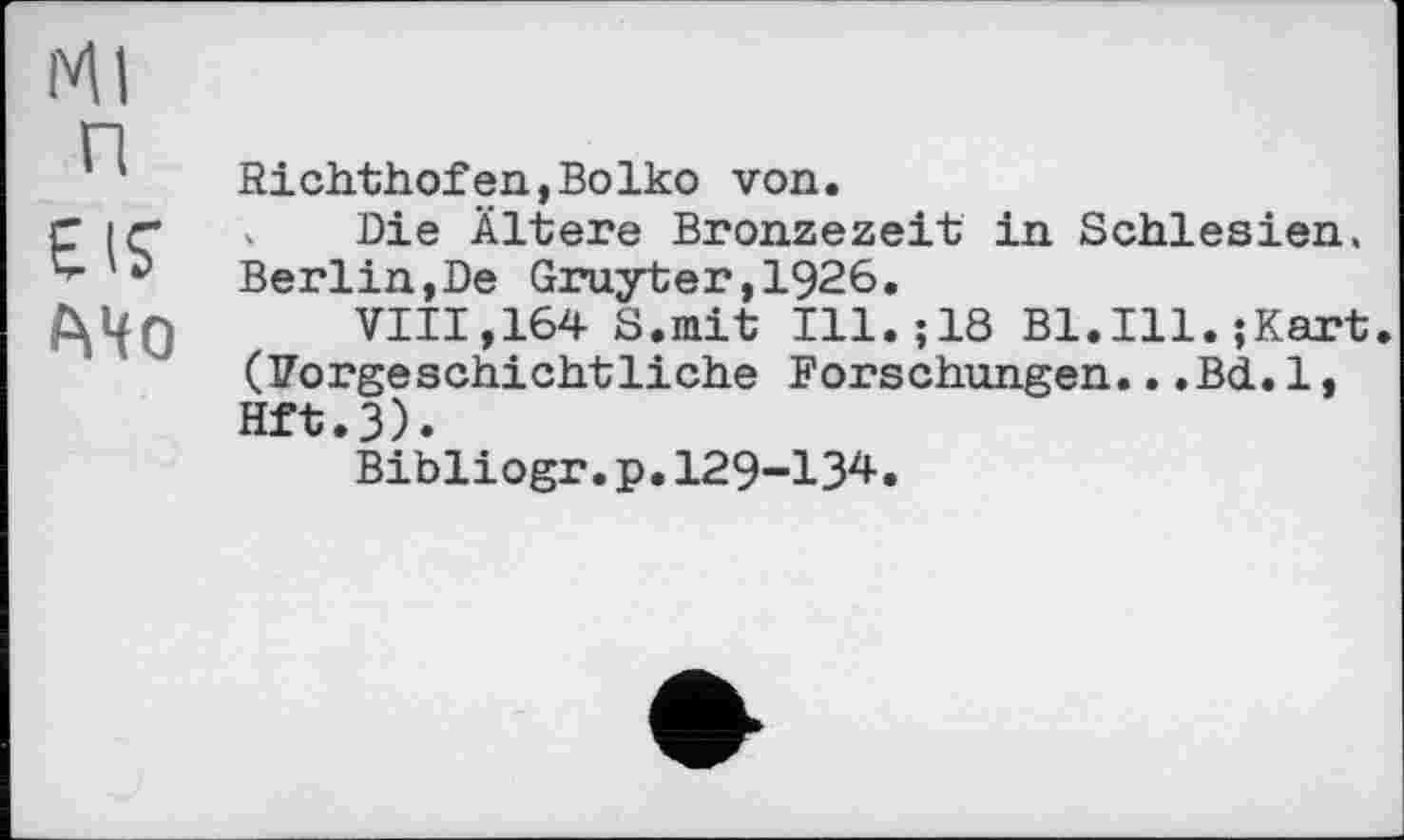 ﻿Ml
п
El?
MO
Richthofen,Boiko von.
Die Ältere Bronzezeit in Schlesien. Berlin,De Gruyter,1926.
VIII,164 S.mit Ill.;18 Bl.Ill.;Kart (Vorgeschichtliche Forschungen...Bd.1, Hft.3).
Bibliogr.p.129-134.